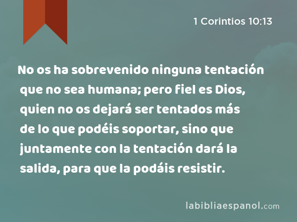 No os ha sobrevenido ninguna tentación que no sea humana; pero fiel es Dios, quien no os dejará ser tentados más de lo que podéis soportar, sino que juntamente con la tentación dará la salida, para que la podáis resistir. - 1 Corintios 10:13