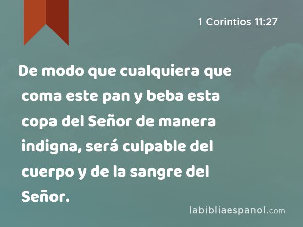 De modo que cualquiera que coma este pan y beba esta copa del Señor de manera indigna, será culpable del cuerpo y de la sangre del Señor. - 1 Corintios 11:27