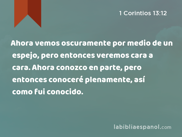 Ahora vemos oscuramente por medio de un espejo, pero entonces veremos cara a cara. Ahora conozco en parte, pero entonces conoceré plenamente, así como fui conocido. - 1 Corintios 13:12
