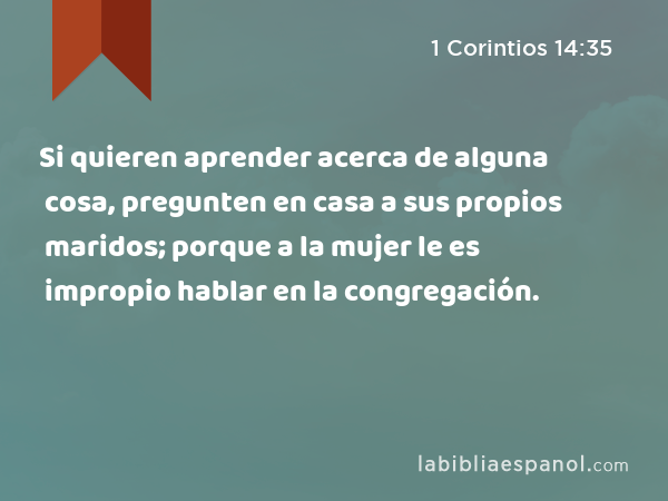 Si quieren aprender acerca de alguna cosa, pregunten en casa a sus propios maridos; porque a la mujer le es impropio hablar en la congregación. - 1 Corintios 14:35