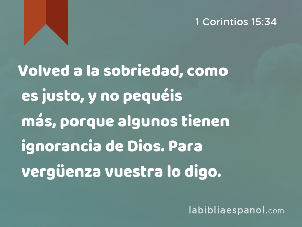 Volved a la sobriedad, como es justo, y no pequéis más, porque algunos tienen ignorancia de Dios. Para vergüenza vuestra lo digo. - 1 Corintios 15:34