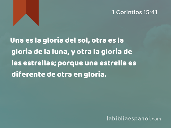 Una es la gloria del sol, otra es la gloria de la luna, y otra la gloria de las estrellas; porque una estrella es diferente de otra en gloria. - 1 Corintios 15:41