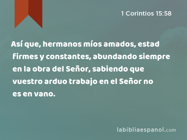 Así que, hermanos míos amados, estad firmes y constantes, abundando siempre en la obra del Señor, sabiendo que vuestro arduo trabajo en el Señor no es en vano. - 1 Corintios 15:58