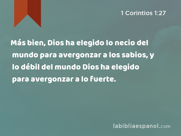 Más bien, Dios ha elegido lo necio del mundo para avergonzar a los sabios, y lo débil del mundo Dios ha elegido para avergonzar a lo fuerte. - 1 Corintios 1:27