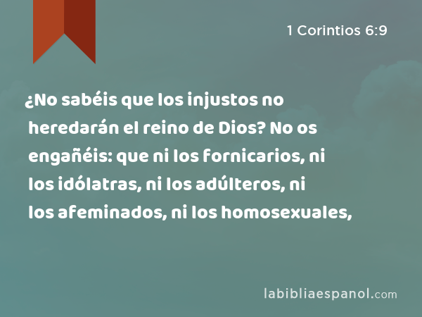 ¿No sabéis que los injustos no heredarán el reino de Dios? No os engañéis: que ni los fornicarios, ni los idólatras, ni los adúlteros, ni los afeminados, ni los homosexuales, - 1 Corintios 6:9