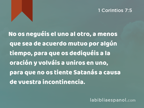 No os neguéis el uno al otro, a menos que sea de acuerdo mutuo por algún tiempo, para que os dediquéis a la oración y volváis a uniros en uno, para que no os tiente Satanás a causa de vuestra incontinencia. - 1 Corintios 7:5