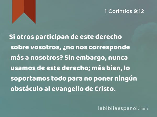 Si otros participan de este derecho sobre vosotros, ¿no nos corresponde más a nosotros? Sin embargo, nunca usamos de este derecho; más bien, lo soportamos todo para no poner ningún obstáculo al evangelio de Cristo. - 1 Corintios 9:12
