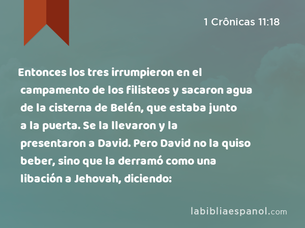 Entonces los tres irrumpieron en el campamento de los filisteos y sacaron agua de la cisterna de Belén, que estaba junto a la puerta. Se la llevaron y la presentaron a David. Pero David no la quiso beber, sino que la derramó como una libación a Jehovah, diciendo: - 1 Crônicas 11:18
