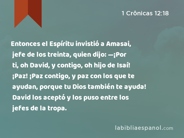 Entonces el Espíritu invistió a Amasai, jefe de los treinta, quien dijo: —¡Por ti, oh David, y contigo, oh hijo de Isaí! ¡Paz! ¡Paz contigo, y paz con los que te ayudan, porque tu Dios también te ayuda! David los aceptó y los puso entre los jefes de la tropa. - 1 Crônicas 12:18