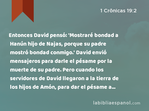 Entonces David pensó: 'Mostraré bondad a Hanún hijo de Najas, porque su padre mostró bondad conmigo.' David envió mensajeros para darle el pésame por la muerte de su padre. Pero cuando los servidores de David llegaron a la tierra de los hijos de Amón, para dar el pésame a Hanún, - 1 Crônicas 19:2