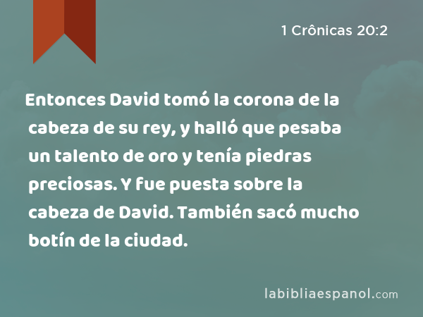 Entonces David tomó la corona de la cabeza de su rey, y halló que pesaba un talento de oro y tenía piedras preciosas. Y fue puesta sobre la cabeza de David. También sacó mucho botín de la ciudad. - 1 Crônicas 20:2