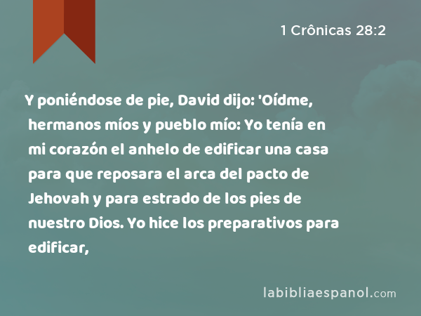 Y poniéndose de pie, David dijo: 'Oídme, hermanos míos y pueblo mío: Yo tenía en mi corazón el anhelo de edificar una casa para que reposara el arca del pacto de Jehovah y para estrado de los pies de nuestro Dios. Yo hice los preparativos para edificar, - 1 Crônicas 28:2