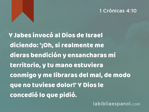 Y Jabes invocó al Dios de Israel diciendo: '¡Oh, si realmente me dieras bendición y ensancharas mi territorio, y tu mano estuviera conmigo y me libraras del mal, de modo que no tuviese dolor!' Y Dios le concedió lo que pidió. - 1 Crônicas 4:10