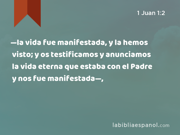 —la vida fue manifestada, y la hemos visto; y os testificamos y anunciamos la vida eterna que estaba con el Padre y nos fue manifestada—, - 1 Juan 1:2