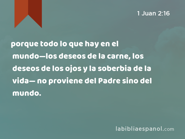 porque todo lo que hay en el mundo—los deseos de la carne, los deseos de los ojos y la soberbia de la vida— no proviene del Padre sino del mundo. - 1 Juan 2:16