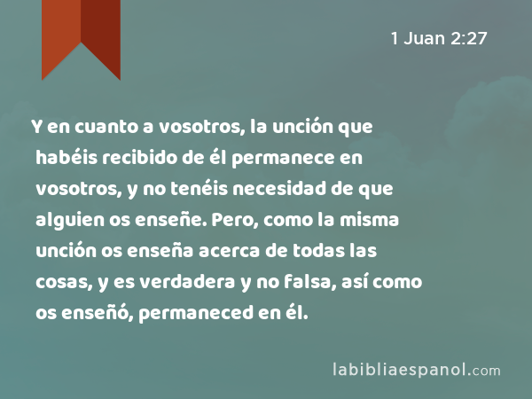 Y en cuanto a vosotros, la unción que habéis recibido de él permanece en vosotros, y no tenéis necesidad de que alguien os enseñe. Pero, como la misma unción os enseña acerca de todas las cosas, y es verdadera y no falsa, así como os enseñó, permaneced en él. - 1 Juan 2:27