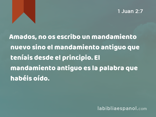 Amados, no os escribo un mandamiento nuevo sino el mandamiento antiguo que teníais desde el principio. El mandamiento antiguo es la palabra que habéis oído. - 1 Juan 2:7