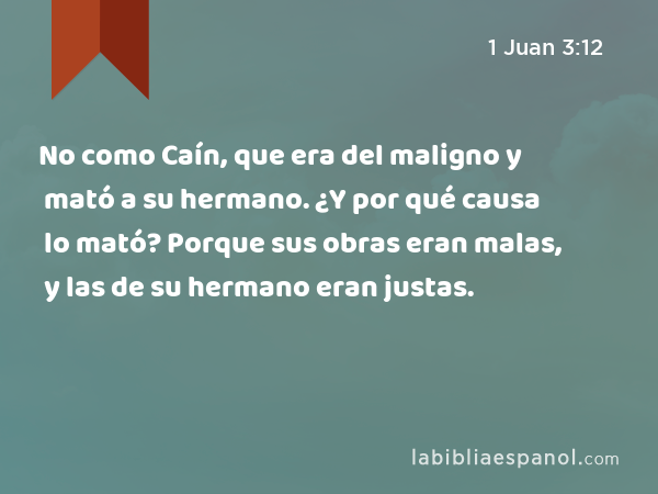 No como Caín, que era del maligno y mató a su hermano. ¿Y por qué causa lo mató? Porque sus obras eran malas, y las de su hermano eran justas. - 1 Juan 3:12