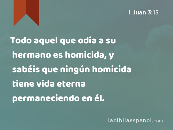 Todo aquel que odia a su hermano es homicida, y sabéis que ningún homicida tiene vida eterna permaneciendo en él. - 1 Juan 3:15