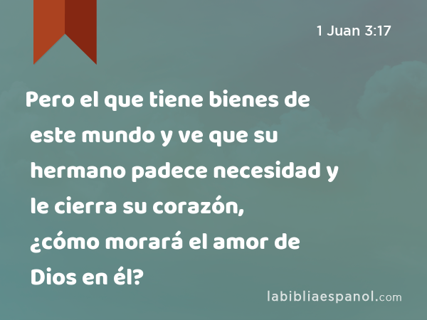 Pero el que tiene bienes de este mundo y ve que su hermano padece necesidad y le cierra su corazón, ¿cómo morará el amor de Dios en él? - 1 Juan 3:17