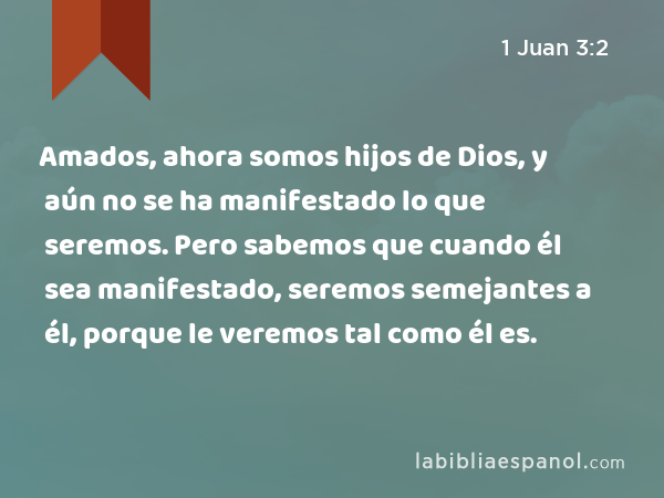 Amados, ahora somos hijos de Dios, y aún no se ha manifestado lo que seremos. Pero sabemos que cuando él sea manifestado, seremos semejantes a él, porque le veremos tal como él es. - 1 Juan 3:2