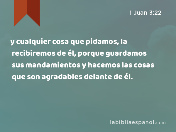 y cualquier cosa que pidamos, la recibiremos de él, porque guardamos sus mandamientos y hacemos las cosas que son agradables delante de él. - 1 Juan 3:22