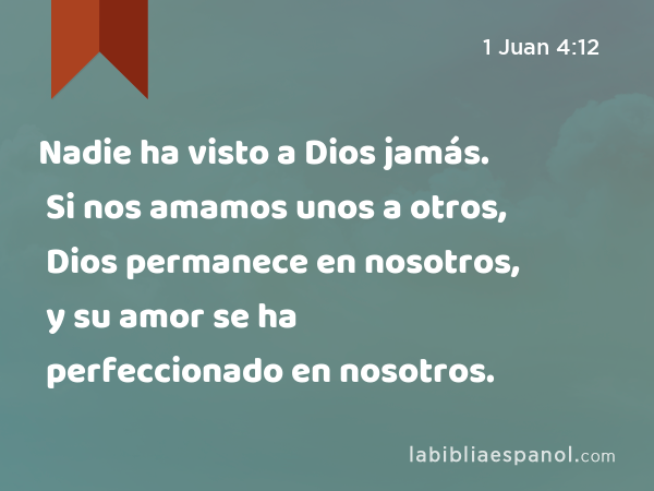 Nadie ha visto a Dios jamás. Si nos amamos unos a otros, Dios permanece en nosotros, y su amor se ha perfeccionado en nosotros. - 1 Juan 4:12