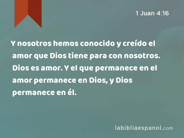 Y nosotros hemos conocido y creído el amor que Dios tiene para con nosotros. Dios es amor. Y el que permanece en el amor permanece en Dios, y Dios permanece en él. - 1 Juan 4:16