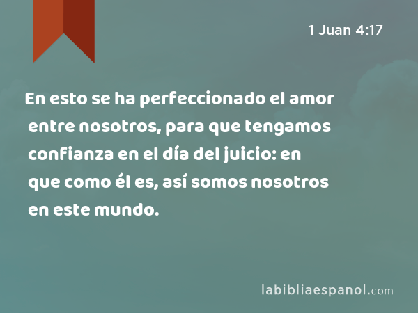 En esto se ha perfeccionado el amor entre nosotros, para que tengamos confianza en el día del juicio: en que como él es, así somos nosotros en este mundo. - 1 Juan 4:17