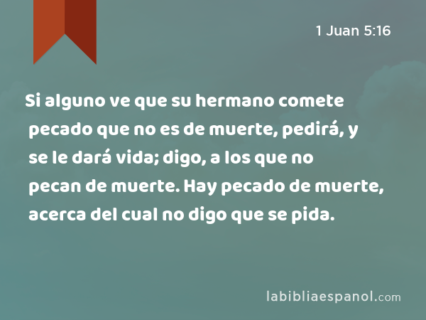 Si alguno ve que su hermano comete pecado que no es de muerte, pedirá, y se le dará vida; digo, a los que no pecan de muerte. Hay pecado de muerte, acerca del cual no digo que se pida. - 1 Juan 5:16