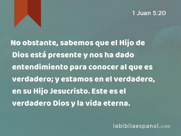 No obstante, sabemos que el Hijo de Dios está presente y nos ha dado entendimiento para conocer al que es verdadero; y estamos en el verdadero, en su Hijo Jesucristo. Este es el verdadero Dios y la vida eterna. - 1 Juan 5:20