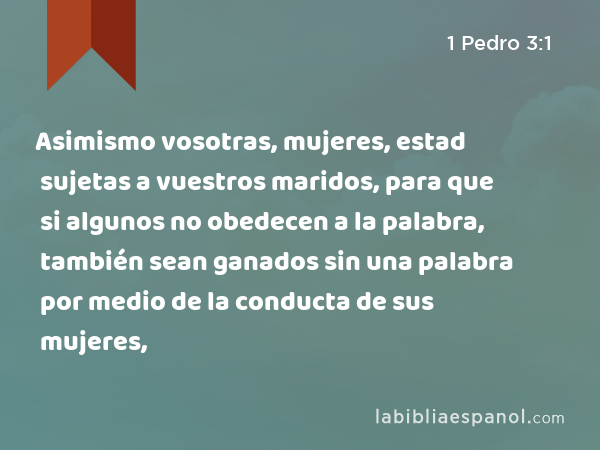 Asimismo vosotras, mujeres, estad sujetas a vuestros maridos, para que si algunos no obedecen a la palabra, también sean ganados sin una palabra por medio de la conducta de sus mujeres, - 1 Pedro 3:1