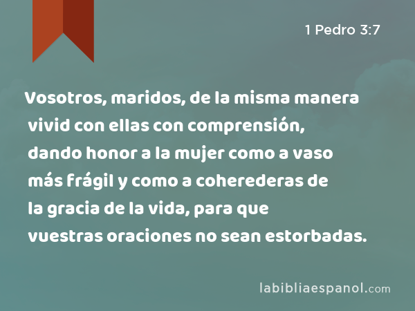 Vosotros, maridos, de la misma manera vivid con ellas con comprensión, dando honor a la mujer como a vaso más frágil y como a coherederas de la gracia de la vida, para que vuestras oraciones no sean estorbadas. - 1 Pedro 3:7