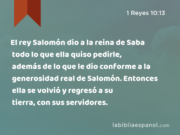 El rey Salomón dio a la reina de Saba todo lo que ella quiso pedirle, además de lo que le dio conforme a la generosidad real de Salomón. Entonces ella se volvió y regresó a su tierra, con sus servidores. - 1 Reyes 10:13