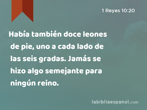 Había también doce leones de pie, uno a cada lado de las seis gradas. Jamás se hizo algo semejante para ningún reino. - 1 Reyes 10:20