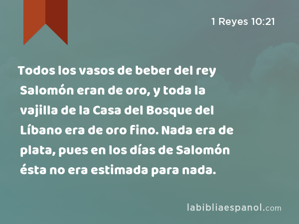 Todos los vasos de beber del rey Salomón eran de oro, y toda la vajilla de la Casa del Bosque del Líbano era de oro fino. Nada era de plata, pues en los días de Salomón ésta no era estimada para nada. - 1 Reyes 10:21