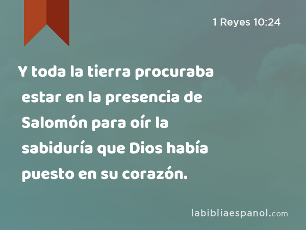 Y toda la tierra procuraba estar en la presencia de Salomón para oír la sabiduría que Dios había puesto en su corazón. - 1 Reyes 10:24