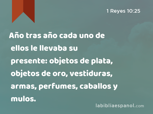 Año tras año cada uno de ellos le llevaba su presente: objetos de plata, objetos de oro, vestiduras, armas, perfumes, caballos y mulos. - 1 Reyes 10:25