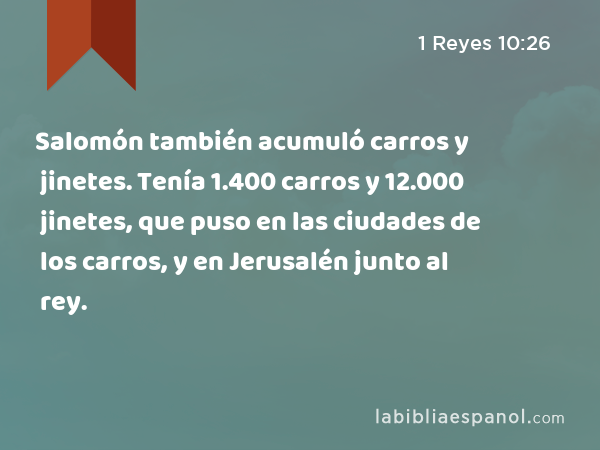 Salomón también acumuló carros y jinetes. Tenía 1.400 carros y 12.000 jinetes, que puso en las ciudades de los carros, y en Jerusalén junto al rey. - 1 Reyes 10:26