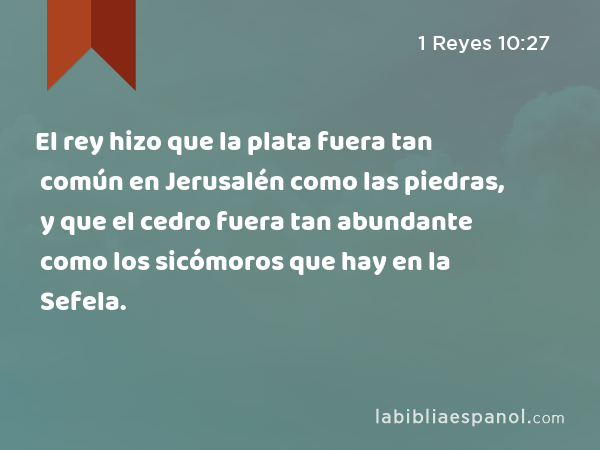 El rey hizo que la plata fuera tan común en Jerusalén como las piedras, y que el cedro fuera tan abundante como los sicómoros que hay en la Sefela. - 1 Reyes 10:27