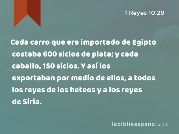 Cada carro que era importado de Egipto costaba 600 siclos de plata; y cada caballo, 150 siclos. Y así los exportaban por medio de ellos, a todos los reyes de los heteos y a los reyes de Siria. - 1 Reyes 10:29