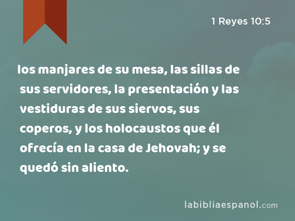 los manjares de su mesa, las sillas de sus servidores, la presentación y las vestiduras de sus siervos, sus coperos, y los holocaustos que él ofrecía en la casa de Jehovah; y se quedó sin aliento. - 1 Reyes 10:5