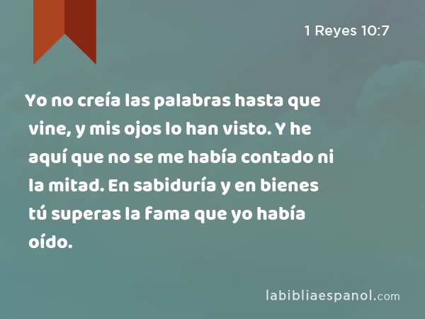 Yo no creía las palabras hasta que vine, y mis ojos lo han visto. Y he aquí que no se me había contado ni la mitad. En sabiduría y en bienes tú superas la fama que yo había oído. - 1 Reyes 10:7