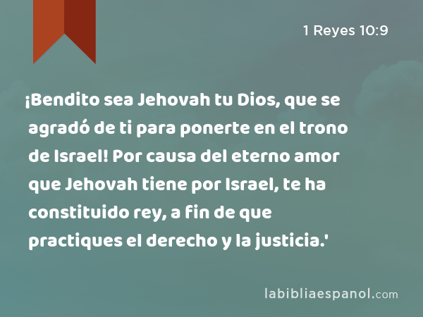 ¡Bendito sea Jehovah tu Dios, que se agradó de ti para ponerte en el trono de Israel! Por causa del eterno amor que Jehovah tiene por Israel, te ha constituido rey, a fin de que practiques el derecho y la justicia.' - 1 Reyes 10:9