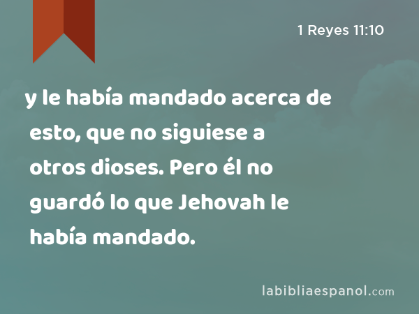 y le había mandado acerca de esto, que no siguiese a otros dioses. Pero él no guardó lo que Jehovah le había mandado. - 1 Reyes 11:10