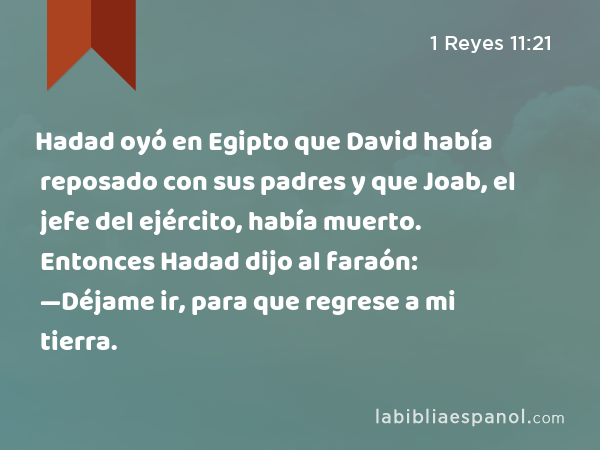 Hadad oyó en Egipto que David había reposado con sus padres y que Joab, el jefe del ejército, había muerto. Entonces Hadad dijo al faraón: —Déjame ir, para que regrese a mi tierra. - 1 Reyes 11:21