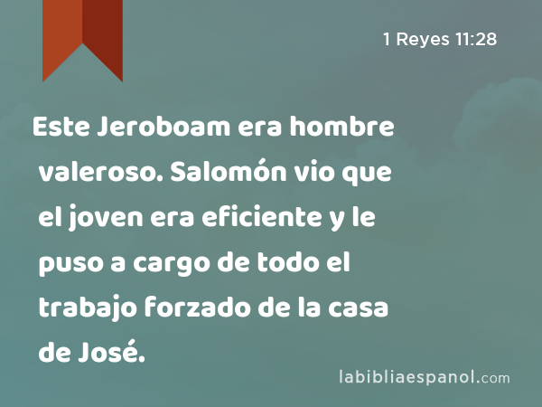 Este Jeroboam era hombre valeroso. Salomón vio que el joven era eficiente y le puso a cargo de todo el trabajo forzado de la casa de José. - 1 Reyes 11:28