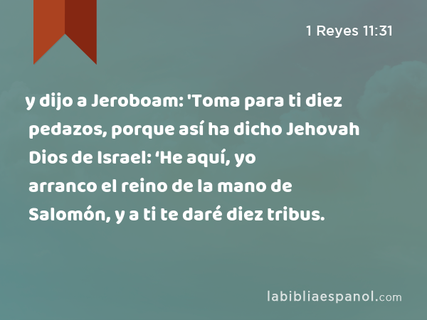 y dijo a Jeroboam: 'Toma para ti diez pedazos, porque así ha dicho Jehovah Dios de Israel: ‘He aquí, yo arranco el reino de la mano de Salomón, y a ti te daré diez tribus. - 1 Reyes 11:31