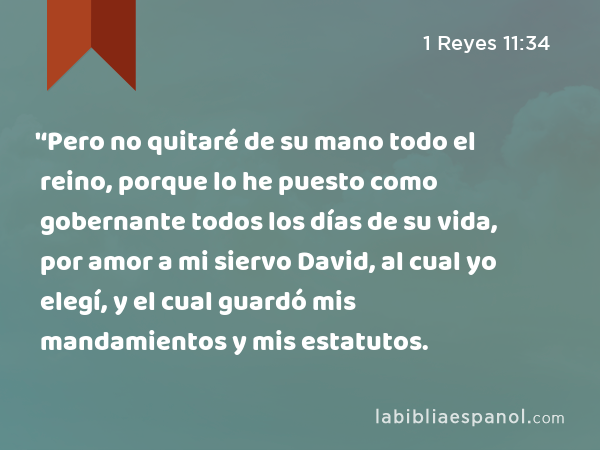 '‘Pero no quitaré de su mano todo el reino, porque lo he puesto como gobernante todos los días de su vida, por amor a mi siervo David, al cual yo elegí, y el cual guardó mis mandamientos y mis estatutos. - 1 Reyes 11:34