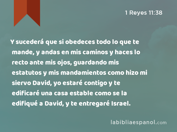 Y sucederá que si obedeces todo lo que te mande, y andas en mis caminos y haces lo recto ante mis ojos, guardando mis estatutos y mis mandamientos como hizo mi siervo David, yo estaré contigo y te edificaré una casa estable como se la edifiqué a David, y te entregaré Israel. - 1 Reyes 11:38